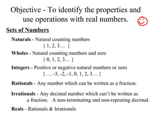 Objective - To identify the properties and use operations with real numbers. Sets of Numbers Naturals  - Natural counting numbers { 1, 2, 3…  }  Wholes  - Natural counting numbers and zero { 0, 1, 2, 3… } Integers  - Positive or negative natural numbers or zero { … -3, -2, -1, 0, 1, 2, 3… } Rationals  - Any number which can be written as a fraction. Irrationals  - Any decimal number which can’t be written as  a fraction.  A non-terminating and non-repeating decimal. Reals  - Rationals & Irrationals 