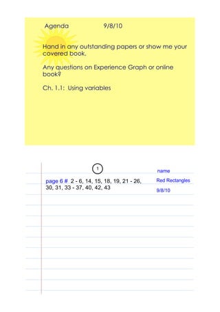 Agenda                    9/8/10


Hand in any outstanding papers or show me your
covered book.

Any questions on Experience Graph or online
book?

Ch. 1.1: Using variables




                      1
                                              name

 page 6 #  2 ­ 6, 14, 15, 18, 19, 21 ­ 26,    Red Rectangles
 30, 31, 33 ­ 37, 40, 42, 43                  9/8/10
 