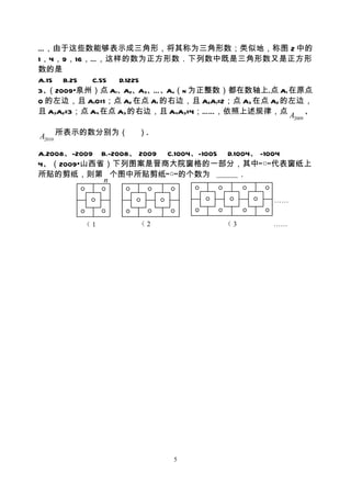 …，由于这些数能够表示成三角形，将其称为三角形数；类似地，称图 2 中的
1，4，9，16，…，这样的数为正方形数．下列数中既是三角形数又是正方形
数的是
A.15 B.25  C.55  D.1225
3、（2009•泉州）点 A1、A2、A3、…、An（n 为正整数）都在数轴上.点 A1 在原点
O 的左边，且 A1O=1；点 A2 在点 A1 的右边，且 A2A1=2；点 A3 在点 A2 的左边，
且 A3A2=3；点 A4 在点 A3 的右边，且 A4A3=4；……，依照上述规律，点 A 、
                                                  2009



A2010 所表示的数分别为（    ）.

A.2008、-2009 B.-2008、 2009 C.1004、-1005 D.1004、 -1004
4、（2009•山西省）下列图案是晋商大院窗格的一部分，其中“○”代表窗纸上
所贴的剪纸，则第 个图中所贴剪纸“○”的个数为                    ．
              n

                                             ……


        （1         （2               （3       ……




                          5
 
