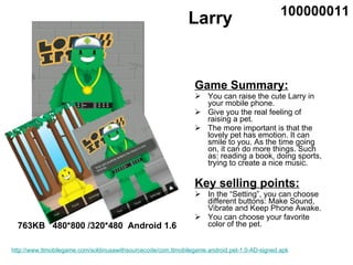 Larry ,[object Object],[object Object],[object Object],[object Object],[object Object],[object Object],[object Object],763KB  480*800 /320*480  Android 1.6 100000011 http://www.ttmobilegame.com/soldinusawithsourcecode/com.ttmobilegame.android.pet-1.0-AD-signed.apk 