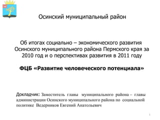 Осинский муниципальный район Об итогах социально – экономического развития  Осинского муниципального района Пермского края за 2010 год и о перспективах развития в 2011 году ФЦБ «Развитие человеческого потенциала» Докладчик:  Заместитель  главы  муниципального  района –  главы администрации Осинского муниципального района по  социальной  политике  Ведерников Евгений Анатольевич 