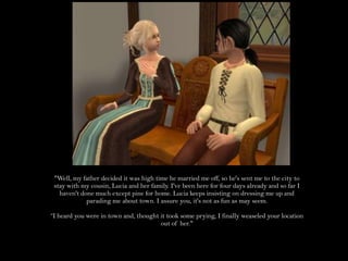 "Well, my father decided it was high time he married me off, so he's sent me to the city to stay with my cousin, Lucia and her family. I've been here for four days already and so far I haven't done much except pine for home. Lucia keeps insisting on dressing me up and parading me about town. I assure you, it's not as fun as may seem.“I heard you were in town and, thought it took some prying, I finally weaseled your location out of her."