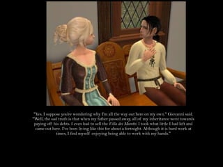 "Yes. I suppose you're wondering why I'm all the way out here on my own." Giovanni said. "Well, the sad truth is that when my father passed away, all of my inheritance went towards paying off his debts. I even had to sell the Villa deiMoretti. I took what little I had left and came out here. I've been living like this for about a fortnight. Although it is hard work at times, I find myself enjoying being able to work with my hands."