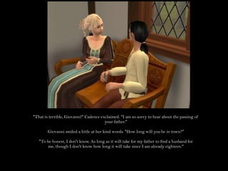 "That is terrible, Giovanni!" Cadence exclaimed. "I am so sorry to hear about the passing of your father."Giovanni smiled a little at her kind words. "How long will you be in town?""To be honest, I don't know. As long as it will take for my father to find a husband for me, though I don't know how long it will take since I am already eighteen."