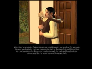 When they were outside, Cadence turned and gave Giovanni a hug goodbye. For a second, Giovanni was lost in her embrace, remembering back to the days of their childhood that they had spent together. Days spent running through vineyards and lounging in the summer sun. Days he would give anything to get back.