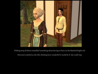 Pulling away, Cadence mumbled something about having to leave as she blushed bright red.Giovanni watched as she left, thinking how wonderful it would be if she could stay.