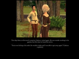 Two days later, to Giovanni's surprise, Cadence visited again. He was outside working in his garden, but this time he heard her arrive."Lucia was feeling a bit under the weather today and I was able to get away again." Cadence explained.