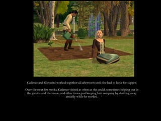 Cadence and Giovanni worked together all afternoon until she had to leave for supper.Over the next few weeks, Cadence visited as often as she could, sometimes helping out in the garden and the house, and other times just keeping him company by chatting away amiably while he worked.