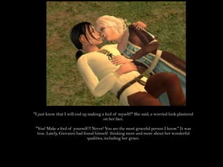 "I just know that I will end up making a fool of myself!" She said, a worried look plastered on her face."You! Make a fool of yourself?! Never! You are the most graceful person I know." It was true. Lately, Giovanni had found himself thinking more and more about her wonderful qualities, including her grace.