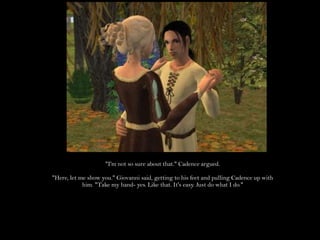 "I'm not so sure about that." Cadence argued."Here, let me show you." Giovanni said, getting to his feet and pulling Cadence up with him. "Take my hand- yes. Like that. It's easy. Just do what I do."