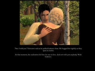 "See. I told you." Giovanni said as he pulled Cadence close. He hugged her tightly as they spun in circles.At that moment, the realization hit him: he was in love. And not with just anybody. With Cadence.