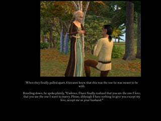 When they finally pulled apart, Giovanni knew that this was the one he was meant to be with.Kneeling down, he spoke plainly, "Cadence, I have finally realized that you are the one I love; that you are the one I want to marry. Please, although I have nothing to give you except my love, accept me as your husband."