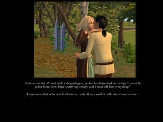 Cadence backed off and, with a sheepish grin, pecked her betrothed on the lips, "I must be going home now. Papa is arriving tonight and I must tell him everything!"Giovanni smiled as he watched Cadence rush off in a swirl of silk skirts towards town.