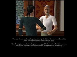 The next afternoon, after making a quick change of clothes, Giovanni found himself in town, shaking hands with Cadence's father, Piero.Upon hearing the news that his daughter was engaged, he had insisted that Giovanni come over as soon as possible so they could discuss arrangements for the wedding.