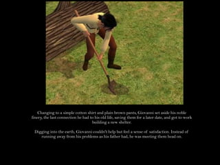 Changing to a simple cotton shirt and plain brown pants, Giovanni set aside his noble finery, the last connection he had to his old life, saving them for a later date, and got to work building a new shelter.Digging into the earth, Giovanni couldn't help but feel a sense of satisfaction. Instead of running away from his problems as his father had, he was meeting them head on.