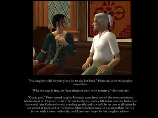 "My daughter tells me that you wish to take her hand." Piero said after exchanging formalities."What she says is true, sir. Your daughter and I wish to marry." Giovanni said."Good, good." Piero mused happily. Giovanni came from one of the most prominent families in all of Florence. Even if he had hardly any money left to his name, he had a title that would raise Cadence's social standing greatly and it would be no time at all before he had earned at least part of the famous Moretti fortune back. It was more than Piero, a farmer with a lesser noble title, could have ever hoped for his daughter achieve.