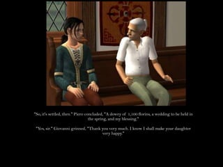 "So, it's settled, then." Piero concluded, "A dowry of 1,100 florins, a wedding to be held in the spring, and my blessing.""Yes, sir." Giovanni grinned, "Thank you very much. I know I shall make your daughter very happy."