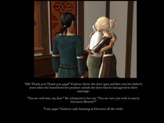 "Oh! Thank you! Thank you, papa!" Cadence threw the door open and flew into her father's arms when she heard from her position outside the door that he had agreed to their marriage."You are welcome, my dear." He whispered in her ear, "You are sure you wish to marry Giovanni Moretti?""I am, papa." Cadence said, beaming at Giovanni all the while.