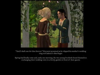 "And I shall care for thee forever." Giovanni promised as he slipped his mother's wedding ring on Cadence's slim finger.Spring had finally come and, early one morning, the two young lovebirds found themselves exchanging their wedding vows in a lovely garden in front of their guests.