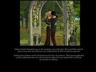 Cadence's heart thumped in joy as she sealed her vows with a kiss. She was finally married. And to none other than Giovanni: her childhood friend. Who would have guessed?Pulling apart, Cadence and her husband turned to face the audience. Their guests applauded as they walked back down the isle towards the tables that were loaded down with food.It was time to celebrate.