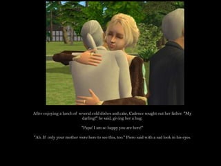 After enjoying a lunch of several cold dishes and cake, Cadence sought out her father. "My darling!" he said, giving her a hug."Papa! I am so happy you are here!""Ah. If only your mother were here to see this, too." Piero said with a sad look in his eyes.