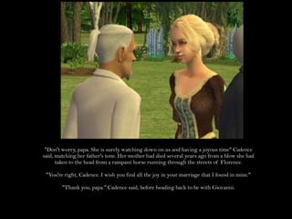 "Don't worry, papa. She is surely watching down on us and having a joyous time" Cadence said, matching her father's tone. Her mother had died several years ago from a blow she had taken to the head from a rampant horse running through the streets of Florence."You're right, Cadence. I wish you find all the joy in your marriage that I found in mine.""Thank you, papa." Cadence said, before heading back to be with Giovanni.