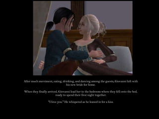 After much merriment, eating, drinking, and dancing among the guests, Giovanni left with his new bride for home.When they finally arrived, Giovanni lead her to the bedroom where they fell onto the bed, ready to spend their first night together."I love you." He whispered as he leaned in for a kiss.