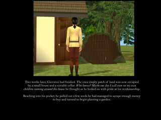 Two weeks later, Giovanni had finished. The once empty patch of land was now occupied by a small house and a sizeable cellar. Who knows? Maybe one day I will even see my own children running around this house. he thought as he looked on with pride at his workmanship.Reaching into his pocket, he pulled out a few seeds he had managed to scrape enough money to buy and turned to begin planting a garden.