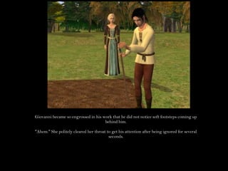 Giovanni became so engrossed in his work that he did not notice soft footsteps coming up behind him."Ahem." She politely cleared her throat to get his attention after being ignored for several seconds.