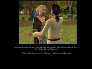 Dropping his work, Giovanni turned around and his expression brightened at the sight of his childhood friend, "Cadence!""Giovanni, it has been so long!" Cadence replied, hugging him back.