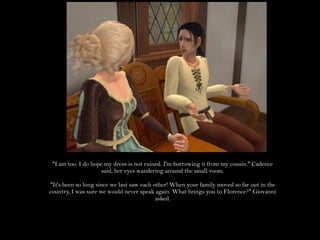 "I am too. I do hope my dress is not ruined. I'm borrowing it from my cousin." Cadence said, her eyes wandering around the small room."It's been so long since we last saw each other! When your family moved so far out in the country, I was sure we would never speak again. What brings you to Florence?" Giovanni asked.
