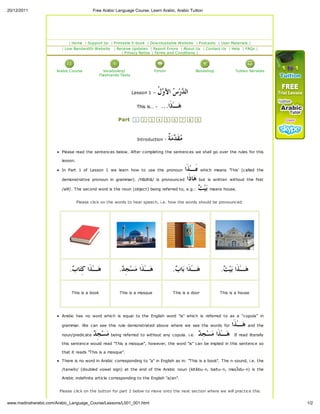 20/12/2011                                 Free Arabic Language Course, Learn Arabic, Arabic Tuition




                              Home      Support Us    Printable E-book     Downloadable Website             Podcasts   User Materials
                           Low Bandwidth Website        Receive Updates   Report Errors About Us               Contact Us    Help   FAQs
                                                            Privac Notice Terms and Conditions




                       Arabic Course             Vocabular /                   Forum                       Bookshop            Tuition Services
                                               Flashcards Tests




                                                                  Lesson 1 –     ‫ﺪ ﺱ ﻭﻝ‬
                                                                                 ‫ ﹸ‬ ‫ ﺍ‬ ‫ﺭ‬ ‫ﺍﻟ‬
                                                                    This is… -       ...‫ـٰﺫﹶﺍ‬‫ﻫ‬
                                                        Part       1   2   3     4     5      6    7   8   9




                                                                    Introduction -         ‫ﻣﺪﺔ‬
                                                                                           ‫ ﹲ‬‫ﻣ‬ ‫ﻘﹶ‬
                         Please read the sentences below. After completing the sentences we shall go over the rules for this

                         lesson.

                         In Part 1 of Lesson 1 we learn how to use the pronoun          ‫ ﻩَـٰﺬﹶﺍ‬which means 'This' (called the
                         demonstrative pronoun in grammar). /Hādhā/ is pronounced ‫ﺎ ﹶﺍ‬ but is written without the first
                                                                                           ‫ﻫﺫ‬
                         /alif/. The second word is the noun (object) being referred to, e.g.:    means house.
                                                                                               ‫ﺑﻴ ﺖ‬
                                   Please click on the words to hear speech, i.e. how the words should be pronounced.




                             . ‫ﺎ‬‫ـٰﺬﹶﺍ ﻛِﺘ‬‫ﻫ‬
                              ‫ﺏ‬                          . ِ‫ﺠ‬‫ﺴ‬‫ـٰﺬﹶﺍ ﻣ‬‫ﻫ‬
                                                          ‫ﺪ‬                                  . ‫ﺎ‬‫ـٰﺬﹶﺍ ﺑ‬‫ﻫ‬
                                                                                              ‫ﺏ‬                        . ‫ﻴ‬‫ـٰﺬﹶﺍ ﺑ‬‫ﻫ‬
                                                                                                                        ‫ﺖ‬

                              This is a book             This is a mosque                     This is a door           This is a house




                         Arabic has no word which is equal to the English word "is" which is referred to as a “copula” in

                         grammar. We can see this rule demonstrated above where we see the words for                         ‫ـٰﺬﹶﺍ‬‫ ﻫ‬and the
                         noun/predicate    ‫ﺪ‬
                                            ِ‫ﺠ‬‫ﺴ‬‫ ﻣ‬being referred to without any copula. i.e.  ِ‫ﺠ‬‫ﺴ‬‫ـٰﺬﹶﺍ ﻣ‬‫ﻫ‬
                                                                                               ‫ﺪ‬                              If read literally

                         this sentence would read "This a mosque", however, the word "is" can be implied in this sentence so

                         that it reads "This is a mosque".

                         There is no word in Arabic corresponding to "a" in English as in: "This is a book". The n-sound, i.e. the

                         /tanwīn/ (doubled vowel sign) at the end of the Arabic noun (kitābu-n, baitu-n, mas idu-n) is the

                         Arabic indefinite article corresponding to the English "a/an".


                        Please click on the button for part 2 below to move onto the next section where we will practice this

                                                        principle further In-Shā’-Allâh (God-willing).
    .madinaharabic.com/Arabic_Language_Course/Lessons/L001_001.html                                                                               1/2
 