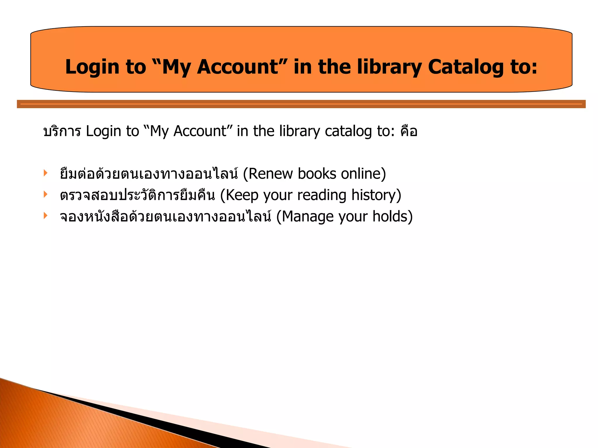 บริการ  Login to “My Account” in the library catalog to:  คือ ยืมต่อด้วยตนเองทางออนไลน์  ( Renew books online) ตรวจสอบประวัติการยืมคืน  (Keep your reading history) จองหนังสือด้วยตนเองทางออนไลน์  (Manage your holds) Login to “My Account” in the library Catalog to: 