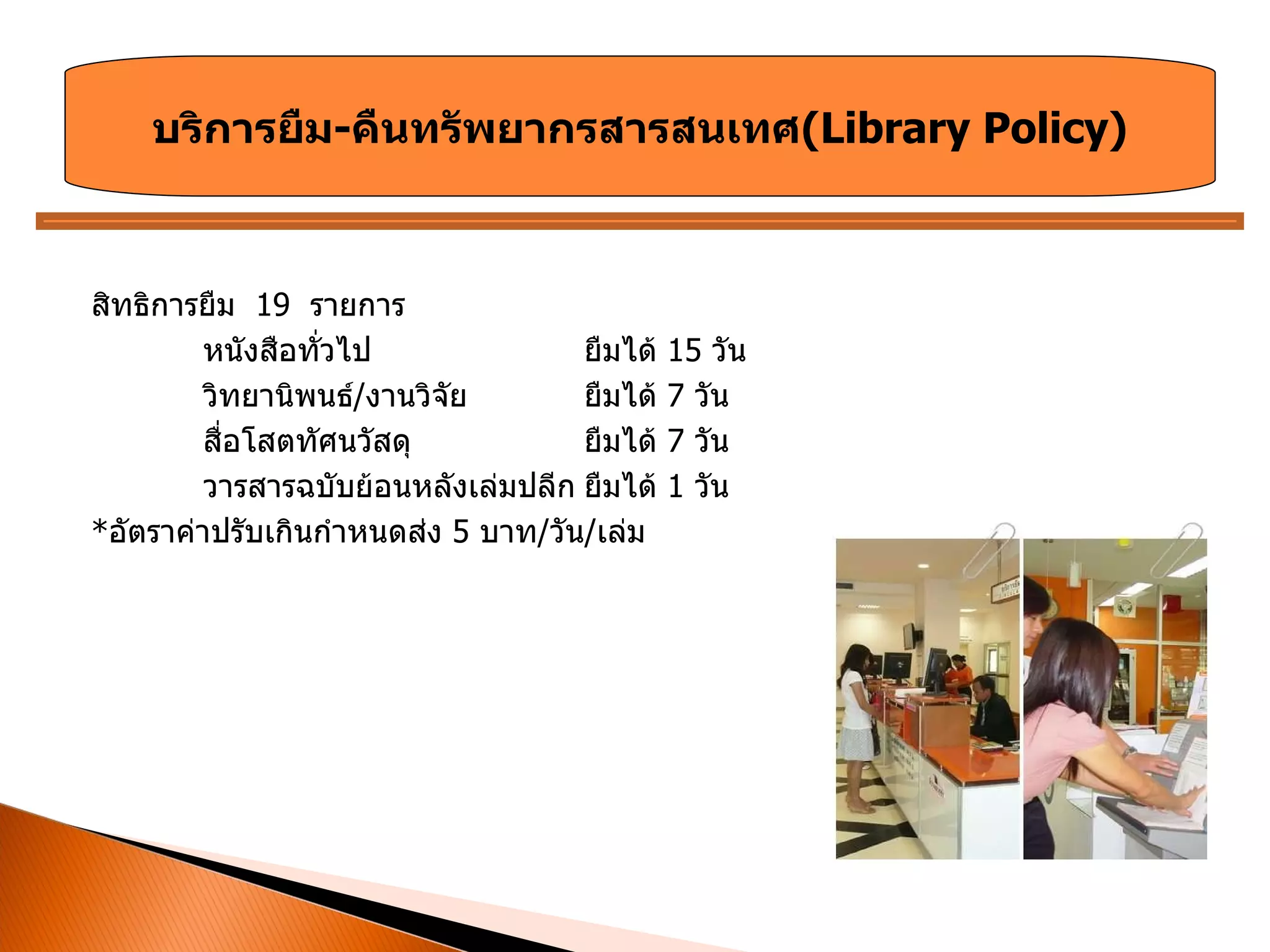 สิทธิการยืม  19   รายการ หนังสือทั่วไป ยืมได้  15  วัน วิทยานิพนธ์ / งานวิจัย ยืมได้  7  วัน สื่อโสตทัศนวัสดุ ยืมได้  7  วัน วารสารฉบับย้อนหลังเล่มปลีก ยืมได้  1  วัน * อัตราค่าปรับเกินกำหนดส่ง  5  บาท / วัน / เล่ม บริการยืม - คืนทรัพยากรสารสนเทศ ( Library Policy ) 