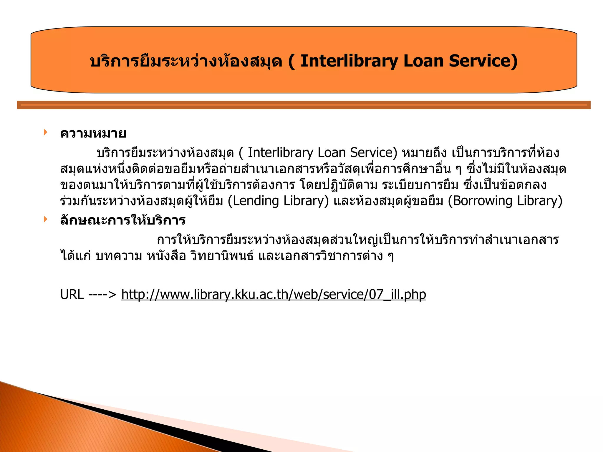 ความหมาย บริการยืมระหว่างห้องสมุด  (  Interlibrary Loan Service)  หมายถึง เป็นการบริการที่ห้องสมุดแห่งหนึ่งติดต่อขอยืมหรือถ่ายสำเนาเอกสารหรือวัสดุเพื่อการศึกษาอื่น ๆ ซึ่งไม่มีในห้องสมุดของตนมาให้บริการตามที่ผู้ใช้บริการต้องการ โดยปฏิบัติตาม ระเบียบการยืม ซึ่งเป็นข้อตกลงร่วมกันระหว่างห้องสมุดผู้ให้ยืม  ( Lending Library)  และห้องสมุดผู้ขอยืม  ( Borrowing Library) ลักษณะการให้บริการ การให้บริการยืมระหว่างห้องสมุดส่วนใหญ่เป็นการให้บริการทำสำเนาเอกสาร ได้แก่ บทความ หนังสือ วิทยานิพนธ์ และเอกสารวิชาการต่าง ๆ URL ---->  http://www.library.kku.ac.th/web/service/07_ill.php บริการยืมระหว่างห้องสมุด  (  Interlibrary Loan Service) 