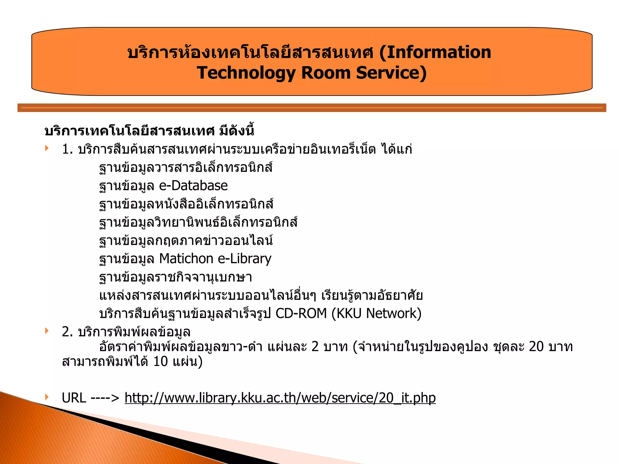 บริการเทคโนโลยีสารสนเทศ มีดังนี้ 1.  บริการสืบค้นสารสนเทศผ่านระบบเครือข่ายอินเทอร็เน็ต ได้แก่  ฐานข้อมูลวารสารอิเล็กทรอนิกส์  ฐานข้อมูล  e-Database ฐานข้อมูลหนังสืออิเล็กทรอนิกส์  ฐานข้อมูลวิทยานิพนธ์อิเล็กทรอนิกส์  ฐานข้อมูลกฤตภาคข่าวออนไลน์  ฐานข้อมูล  Matichon e-Library  ฐานข้อมูลราชกิจจานุเบกษา แหล่งสารสนเทศผ่านระบบออนไลน์อื่นๆ เรียนรู้ตามอัธยาศัย  บริการสืบค้นฐานข้อมูลสำเร็จรูป  CD-ROM (KKU Network)  2.  บริการพิมพ์ผลข้อมูล  อัตราค่าพิมพ์ผลข้อมูลขาว - ดำ แผ่นละ  2  บาท  ( จำหน่ายในรูปของคูปอง ชุดละ  20  บาท สามารถพิมพ์ได้  10  แผ่น ) URL ---->  http://www.library.kku.ac.th/web/service/20_it.php บริการห้องเทคโนโลยีสารสนเทศ  ( Information  Technology Room Service ) 