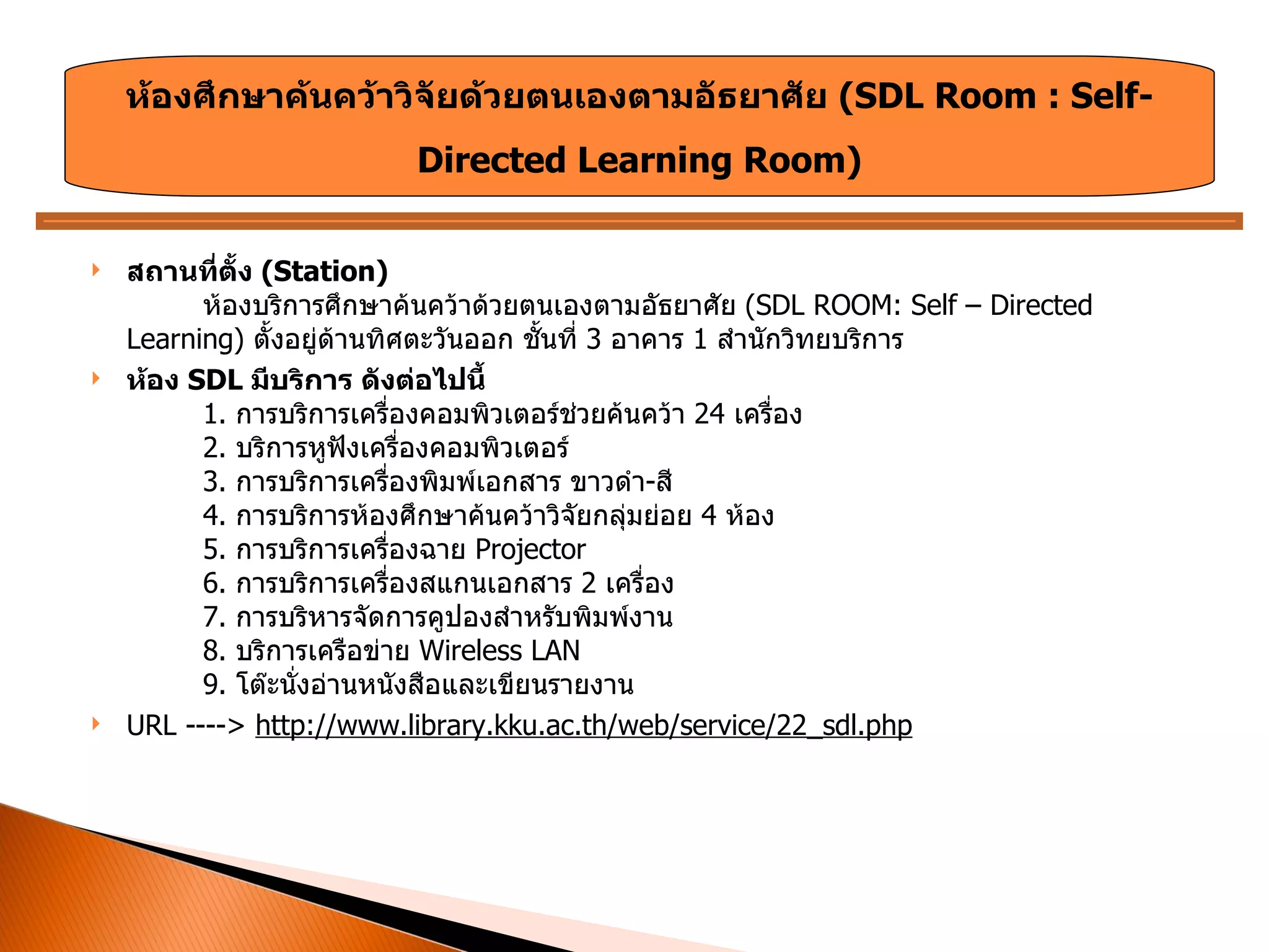 สถานที่ตั้ง  ( Station) ห้องบริการศึกษาค้นคว้าด้วยตนเองตามอัธยาศัย  ( SDL ROOM: Self – Directed Learning)  ตั้งอยู่ด้านทิศตะวันออก ชั้นที่  3  อาคาร  1  สำนักวิทยบริการ ห้อง  SDL  มีบริการ ดังต่อไปนี้   1.  การบริการเครื่องคอมพิวเตอร์ช่วยค้นคว้า  24  เครื่อง 2.  บริการหูฟังเครื่องคอมพิวเตอร์ 3.  การบริการเครื่องพิมพ์เอกสาร ขาวดำ - สี 4.  การบริการห้องศึกษาค้นคว้าวิจัยกลุ่มย่อย  4  ห้อง 5.  การบริการเครื่องฉาย  Projector  6.  การบริการเครื่องสแกนเอกสาร  2  เครื่อง 7.  การบริหารจัดการคูปองสำหรับพิมพ์งาน 8.  บริการเครือข่าย  Wireless LAN  9.  โต๊ะนั่งอ่านหนังสือและเขียนรายงาน URL ---->  http://www.library.kku.ac.th/web/service/22_sdl.php ห้องศึกษาค้นคว้าวิจัยด้วยตนเองตามอัธยาศัย  ( SDL Room : Self- Directed Learning Room ) 