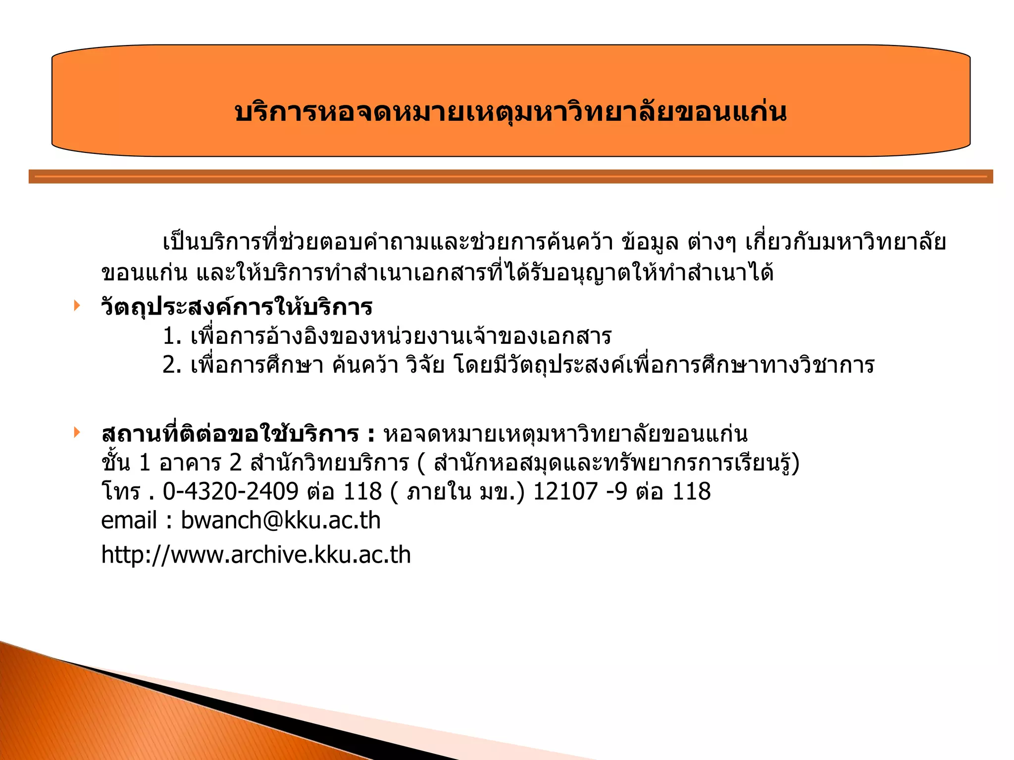 เป็นบริการที่ช่วยตอบคำถามและช่วยการค้นคว้า ข้อมูล ต่างๆ เกี่ยวกับมหาวิทยาลัยขอนแก่น และให้บริการทำสำเนาเอกสารที่ได้รับอนุญาตให้ทำสำเนาได้  วัตถุประสงค์การให้บริการ 1.  เพื่อการอ้างอิงของหน่วยงานเจ้าของเอกสาร 2.  เพื่อการศึกษา ค้นคว้า วิจัย โดยมีวัตถุประสงค์เพื่อการศึกษาทางวิชาการ สถานที่ติต่อขอใช้บริการ  :   หอจดหมายเหตุมหาวิทยาลัยขอนแก่น ชั้น  1  อาคาร  2  สำนักวิทยบริการ  (  สำนักหอสมุดและทรัพยากรการเรียนรู้ )  โทร  . 0-4320-2409  ต่อ  118 (  ภายใน มข .) 12107 -9  ต่อ  118  email : bwanch@kku.ac.th http://www.archive.kku.ac.th บริการหอจดหมายเหตุมหาวิทยาลัยขอนแก่น 