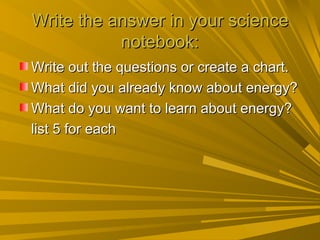 Write the answer in your science
           notebook:
Write out the questions or create a chart.
What did you already know about energy?
What do you want to learn about energy?
list 5 for each
 