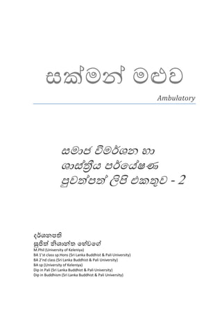 සක්මන් මළුව
                                                               Ambulatory




                සමාජ විමර්ශන හා
                ශාස්තීය පර්ෙය්ෂණ
                පුවත්පත් ලිපි එකතුව - 2


දර්ශනපති
සුජිත් නිශාන්ත ෙහේවෙග්
M.Phil (University of Keleniya)
BA 1’st class sp.Hons (Sri Lanka Buddhist & Pali University)
BA 2’nd class (Sri Lanka Buddhist & Pali University)
BA sp (University of Keleniya)
Dip in Pali (Sri Lanka Buddhist & Pali University)
Dip in Buddhism (Sri Lanka Buddhist & Pali University)
 