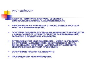 РИО – ДЕЙНОСТИ


   ИЗБОР НА ТЕМАТИЧНА ПРОГРАМА, СВЪРЗАНА С
    ДИАГНОСТИЦИРАНО НИВО НА КОМПЕТЕНТНОСТИ;

   ИНФОРМИРАНЕ НА УЧИЛИЩАТА ОТНОСНО ВЪЗМОЖНОСТТА ЗА
    УЧАСТИЕ В КВАЛИФИКАЦИЯТА;

   ОСИГУРЕНА ПОДКРЕПА ОТ СТРАНА НА УЧИЛИЩНИТЕ РЪКОВОДСТВА
    – ФИНАНСИРАНЕ ОТ ЦЕЛЕВИТЕ СРЕДСТВА ЗА КВАЛИФИКАЦИЯ,
    ЗАЛОЖЕНИ В БЮДЖЕТА НА УЧИЛИЩЕТО;

   ОРГАНИЗИРАНЕ НА КВАЛИФИКАЦИЯТА – ИЗБОР НА УЧИЛИЩЕ,
    ОСИГУРЯВАНЕ НА МУЛТИМЕДИЯ; КОНСУМАТИВИ ЗА ОПИТИ,
    ДЕМОНСТРАЦИИ; ИЗГОТВЯНЕ НА СПИСЪЦИ С УЧАСТНИЦИТЕ;
    УВЕДОМЯВАНЕ ЗА ДНИТЕ НА ПРОВЕЖДАНЕ;

   ОСИГУРЯВАНЕ ПРЕСТОЯ НА ЛЕКТОРИТЕ;

   ПРОВЕЖДАНЕ НА КВАЛИФИКАЦИЯТА.
 