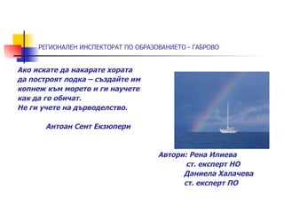 РЕГИОНАЛЕН ИНСПЕКТОРАТ ПО ОБРАЗОВАНИЕТО - ГАБРОВО


Ако искате да накарате хората
да построят лодка – създайте им
копнеж към морето и ги научете
как да го обичат.
Не ги учете на дърводелство.

       Антоан Сент Екзюпери


                                     Автори: Рена Илиева
                                            ст. експерт НО
                                           Даниела Халачева
                                           ст. експерт ПО
 