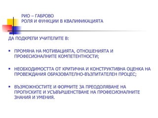 РИО – ГАБРОВО
      РОЛЯ И ФУНКЦИИ В КВАЛИФИКАЦИЯТА


ДА ПОДКРЕПИ УЧИТЕЛИТЕ В:

   ПРОМЯНА НА МОТИВАЦИЯТА, ОТНОШЕНИЯТА И
    ПРОФЕСИОНАЛНИТЕ КОМПЕТЕНТНОСТИ;

   НЕОБХОДИМОСТТА ОТ КРИТИЧНА И КОНСТРУКТИВНА ОЦЕНКА НА
    ПРОВЕЖДАНИЯ ОБРАЗОВАТЕЛНО-ВЪЗПИТАТЕЛЕН ПРОЦЕС;

   ВЪЗМОЖНОСТИТЕ И ФОРМИТЕ ЗА ПРЕОДОЛЯВАНЕ НА
    ПРОПУСКИТЕ И УСЪВЪРШЕНСТВАНЕ НА ПРОФЕСИОНАЛНИТЕ
    ЗНАНИЯ И УМЕНИЯ.
 