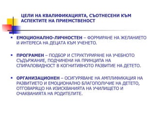ЦЕЛИ НА КВАЛИФИКАЦИЯТА, СЪОТНЕСЕНИ КЪМ
     АСПЕКТИТЕ НА ПРИЕМСТВЕНОСТ


   ЕМОЦИОНАЛНО-ЛИЧНОСТЕН – ФОРМИРАНЕ НА ЖЕЛАНИЕТО
    И ИНТЕРЕСА НА ДЕЦАТА КЪМ УЧЕНЕТО.

   ПРОГРАМЕН – ПОДБОР И СТРУКТУРИРАНЕ НА УЧЕБНОТО
    СЪДЪРЖАНИЕ, ПОДЧИНЕНИ НА ПРИНЦИПА НА
    СПИРАЛОВИДНОСТ В КОГНИТИВНОТО РАЗВИТИЕ НА ДЕТЕТО.

   ОРГАНИЗАЦИОНЕН – ОСИГУРЯВАНЕ НА АМПЛИФИКАЦИЯ НА
    РАЗВИТИЕТО И ЕМОЦИОНАЛНО БЛАГОПОЛУЧИЕ НА ДЕТЕТО,
    ОТГОВАРЯЩО НА ИЗИСКВАНИЯТА НА УЧИЛИЩЕТО И
    ОЧАКВАНИЯТА НА РОДИТЕЛИТЕ.
 