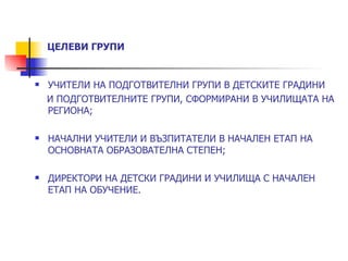 ЦЕЛЕВИ ГРУПИ


   УЧИТЕЛИ НА ПОДГОТВИТЕЛНИ ГРУПИ В ДЕТСКИТЕ ГРАДИНИ
    И ПОДГОТВИТЕЛНИТЕ ГРУПИ, СФОРМИРАНИ В УЧИЛИЩАТА НА
    РЕГИОНА;

   НАЧАЛНИ УЧИТЕЛИ И ВЪЗПИТАТЕЛИ В НАЧАЛЕН ЕТАП НА
    ОСНОВНАТА ОБРАЗОВАТЕЛНА СТЕПЕН;

   ДИРЕКТОРИ НА ДЕТСКИ ГРАДИНИ И УЧИЛИЩА С НАЧАЛЕН
    ЕТАП НА ОБУЧЕНИЕ.
 