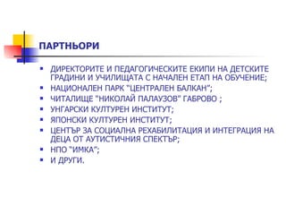 ПАРТНЬОРИ

   ДИРЕКТОРИТЕ И ПЕДАГОГИЧЕСКИТЕ ЕКИПИ НА ДЕТСКИТЕ
    ГРАДИНИ И УЧИЛИЩАТА С НАЧАЛЕН ЕТАП НА ОБУЧЕНИЕ;
   НАЦИОНАЛЕН ПАРК “ЦЕНТРАЛЕН БАЛКАН”;
   ЧИТАЛИЩЕ “НИКОЛАЙ ПАЛАУЗОВ” ГАБРОВО ;
   УНГАРСКИ КУЛТУРЕН ИНСТИТУТ;
   ЯПОНСКИ КУЛТУРЕН ИНСТИТУТ;
   ЦЕНТЪР ЗА СОЦИАЛНА РЕХАБИЛИТАЦИЯ И ИНТЕГРАЦИЯ НА
    ДЕЦА ОТ АУТИСТИЧНИЯ СПЕКТЪР;
   НПО “ИМКА”;
   И ДРУГИ.
 