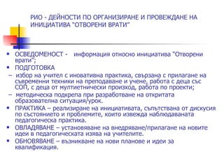 РИО - ДЕЙНОСТИ ПО ОРГАНИЗИРАНЕ И ПРОВЕЖДАНЕ НА
       ИНИЦИАТИВА “ОТВОРЕНИ ВРАТИ”



  ОСВЕДОМЕНОСТ - информация относно инициатива “Отворени
   врати”;
  ПОДГОТОВКА
 – избор на учител с иновативна практика, свързана с прилагане на
   съвременни техники на преподаване и учене, работа с деца със
   СОП, с деца от мултиетнически произход, работа по проекти;
 – методическа подкрепа при разработване на откритата
   образователна ситуация/урок.
  ПРАКТИКА – реализиране на инициативата, съпътствана от дискусия
   по състоянието и проблемите, които извежда наблюдаваната
   педагогическа практика.
  ОВЛАДЯВАНЕ – установяване на внедряване/прилагане на новите
   идеи в педагогическата изява на учителите.
  ОБНОВЯВАНЕ – възникване на нови планове и идеи за
   квалификация.
 
