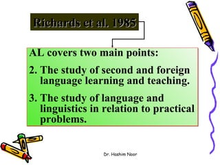 Richards et al. 1985

AL covers two main points:
2. The study of second and foreign
   language learning and teaching.
3. The study of language and
   linguistics in relation to practical
   problems.


                 Dr. Hashim Noor
 
