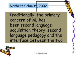 Norbert Schmitt, 2002

Traditionally, the primary
concern of AL has
been second language
acquisition theory, second
language pedagogy and the
interface between the two

              Dr. Hashim Noor
 