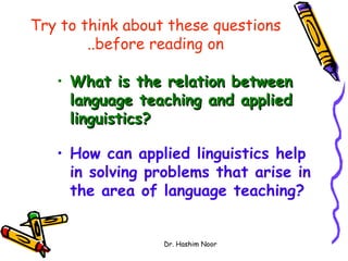 Try to think about these questions
        ..before reading on

   • What is the relation between
     language teaching and applied
     linguistics?

   • How can applied linguistics help
     in solving problems that arise in
     the area of language teaching?


                  Dr. Hashim Noor
 